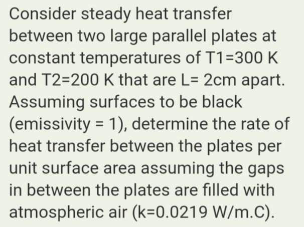 Consider steady heat transfer
between two large parallel plates at
constant temperatures of T1=300 K
and T2=200 K that are L= 2cm apart.
Assuming surfaces to be black
(emissivity = 1), determine the rate of
heat transfer between the plates per
unit surface area assuming the gaps
in between the plates are filled with
atmospheric air (k=0.0219 W/m.C).
