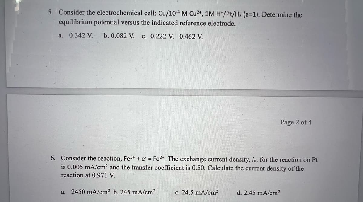 5. Consider the electrochemical cell: Cu/10-4 M Cu2+, 1M H+/Pt/H2 (a=1). Determine the
equilibrium potential versus the indicated reference electrode.
a. 0.342 V.
b. 0.082 V. c. 0.222 V. 0.462 V.
6. Consider the reaction, Fe³+ + e = Fe²+. The exchange current density, io, for the reaction on Pt
is 0.005 mA/cm² and the transfer coefficient is 0.50. Calculate the current density of the
reaction at 0.971 V.
a. 2450 mA/cm² b. 245 mA/cm²
Page 2 of 4
c. 24.5 mA/cm²
d. 2.45 mA/cm²