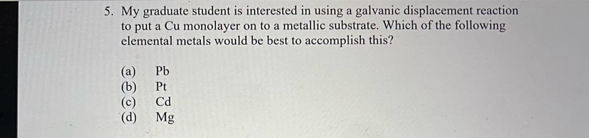 5. My graduate student is interested in using a galvanic displacement reaction
to put a Cu monolayer on to a metallic substrate. Which of the following
elemental metals would be best to accomplish this?
(a) Pb
(b)
Pt
Cd
Mg