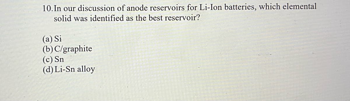 10. In our discussion of anode reservoirs for Li-Ion batteries, which elemental
solid was identified as the best reservoir?
(a) Si
(b) C/graphite
(c) Sn
(d) Li-Sn alloy