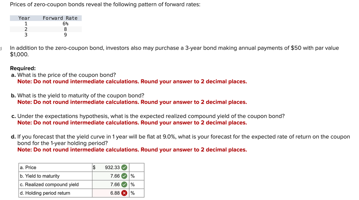 d
Prices of zero-coupon bonds reveal the following pattern of forward rates:
Year
1
2
3
Forward Rate
6%
8
9
In addition to the zero-coupon bond, investors also may purchase a 3-year bond making annual payments of $50 with par value
$1,000.
Required:
a. What is the price of the coupon bond?
Note: Do not round intermediate calculations. Round your answer to 2 decimal places.
b. What is the yield to maturity of the coupon bond?
Note: Do not round intermediate calculations. Round your answer to 2 decimal places.
c. Under the expectations hypothesis, what is the expected realized compound yield of the coupon bond?
Note: Do not round intermediate calculations. Round your answer to 2 decimal places.
d. If you forecast that the yield curve in 1 year will be flat at 9.0%, what is your forecast for the expected rate of return on the coupon
bond for the 1-year holding period?
Note: Do not round intermediate calculations. Round your answer to 2 decimal places.
a. Price
b. Yield to maturity
c. Realized compound yield
d. Holding period return
$
932.33
7.66
7.66
6.88 × %
%