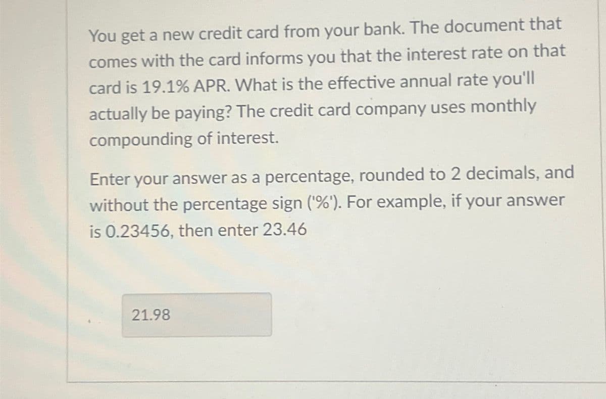 You get a new credit card from your bank. The document that
comes with the card informs you that the interest rate on that
card is 19.1% APR. What is the effective annual rate you'll
actually be paying? The credit card company uses monthly
compounding of interest.
Enter your answer as a percentage, rounded to 2 decimals, and
without the percentage sign ('%'). For example, if your answer
is 0.23456, then enter 23.46
21.98