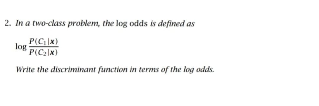 2. In a two-class problem, the log odds is defined as
P(C₁|x)
log p(C₂\x)
Write the discriminant function in terms of the log odds.