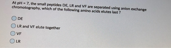 At pH = 7, the small peptides DE, LR and VF are separated using anion exchange
chromotography, which of the following amino acids elutes last ?
DE
LR and VF elute together
VE
LR
