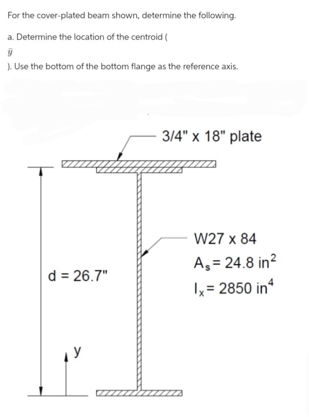 For the cover-plated beam shown, determine the following.
a. Determine the location of the centroid (
y
). Use the bottom of the bottom flange as the reference axis.
(IIIII
d = 26.7"
3/4" x 18" plate
W27 x 84
As = 24.8 in²
1x = 2850 in 4