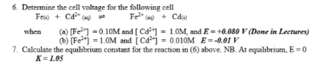 6. Determine the cell voltage for the following cell
Fe) + Cd²+ (2) = Fe²+ (29) + Cd(1)
when (a) [Fe] =0.10M and [ Cd²+] = 1.0M, and E= +0.080 V (Done in Lectures)
(b) [Fe²+] = 1.0M and [Ca] = 0.010M E= -0.01 V
7. Calculate the equilibrium constant for the reaction in (6) above. NB. At equilibrium, E=0
K=1.05