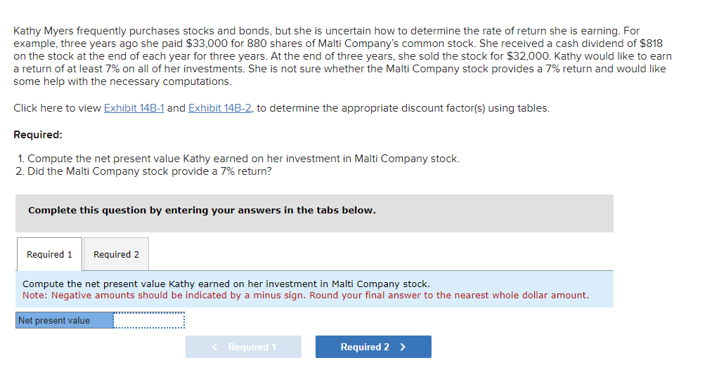 Kathy Myers frequently purchases stocks and bonds, but she is uncertain how to determine the rate of return she is earning. For
example, three years ago she paid $33,000 for 880 shares of Malti Company's common stock. She received a cash dividend of $818
on the stock at the end of each year for three years. At the end of three years, she sold the stock for $32,000. Kathy would like to earn
a return of at least 7% on all of her investments. She is not sure whether the Malti Company stock provides a 7% return and would like
some help with the necessary computations.
Click here to view Exhibit 14B-1 and Exhibit 14B-2, to determine the appropriate discount factor(s) using tables.
Required:
1. Compute the net present value Kathy earned on her investment in Malti Company stock.
2. Did the Malti Company stock provide a 7% return?
Complete this question by entering your answers in the tabs below.
Required 1 Required 2
Compute the net present value Kathy earned on her investment in Malti Company stock.
Note: Negative amounts should be indicated by a minus sign. Round your final answer to the nearest whole dollar amount.
Net present value
< Required 1
Required 2 >