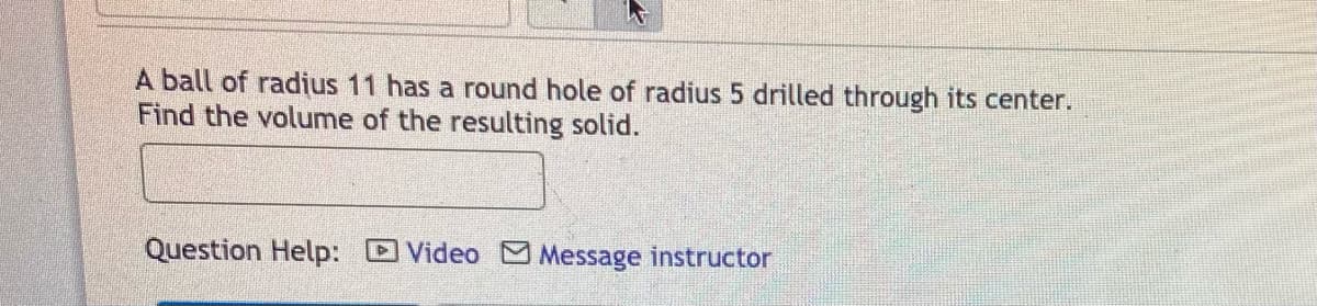 A ball of radius 11 has a round hole of radius 5 drilled through its center.
Find the volume of the resulting solid.
Question Help:
Video Message instructor
