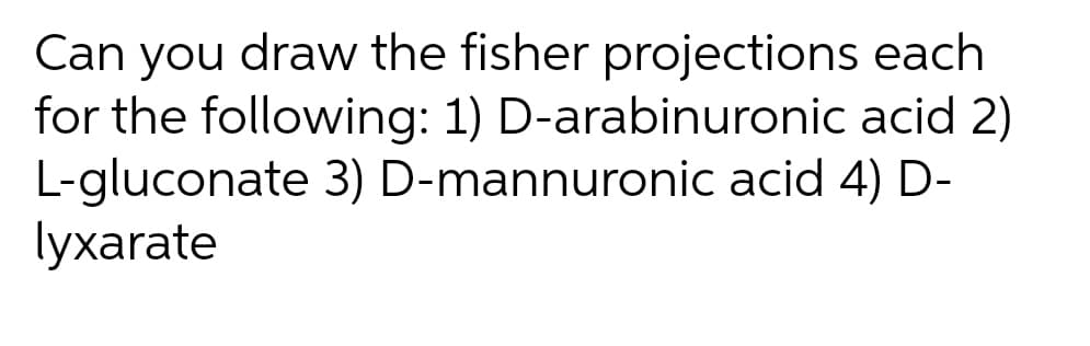 Can you draw the fisher projections each
for the following: 1) D-arabinuronic acid 2)
L-gluconate 3) D-mannuronic acid 4) D-
lyxarate