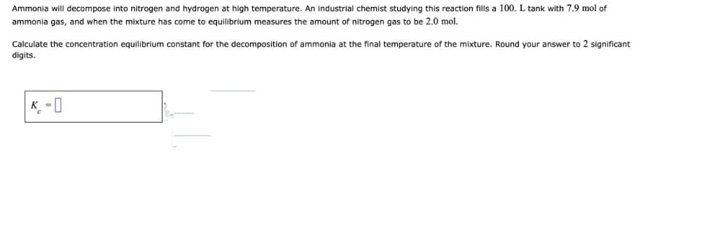 Ammonia will decompose into nitrogen and hydrogen at high temperature. An industrial chemist studying this reaction fills a 100. L tank with 7.9 mol of
ammonia gas, and when the mixture has come to equilibrium measures the amount of nitrogen gas to be 2.0 mol.
Calculate the concentration equilibrium constant for the decomposition of ammonia at the final temperature of the mixture. Round your answer to 2 significant
digits.
K = 0