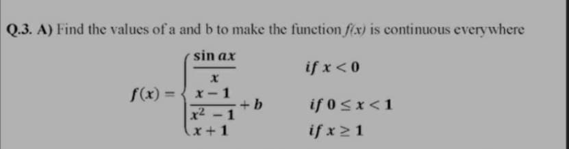 Q.3. A) Find the values of a and b to make the function f(x) is continuous everywhere
sin ax
if x < 0
f(x) = { x- 1
+b
x2 -1
%3D
if 0<x<1
x+1
if x21
