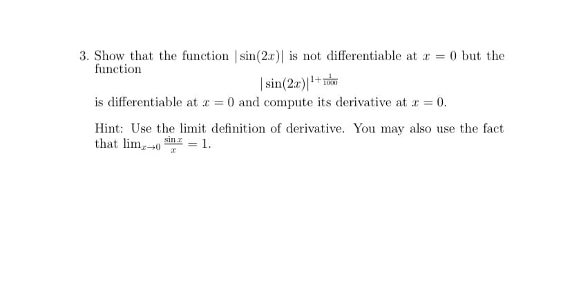 3. Show that the function sin(2x)| is not differentiable at r = 0 but the
function
| sin(2x)|1+1
is differentiable at x = 0 and compute its derivative at x = 0.
Hint: Use the limit definition of derivative. You may also use the fact
that lim,0
sin r
1.
