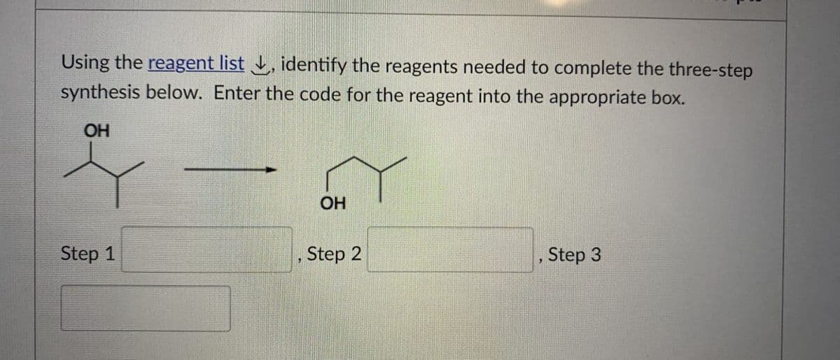 Using the reagent list, identify the reagents needed to complete the three-step
synthesis below. Enter the code for the reagent into the appropriate box.
OH
Step 1
OH
, Step 2
9
Step 3