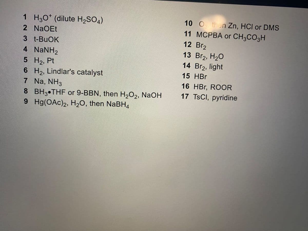 1 H3O* (dilute H₂SO4)
2 NaOEt
3 t-BuOK
4 NaNH,
5 H₂, Pt
6
7
8
9
H₂, Lindlar's catalyst
Na, NH3
BH3 THF or 9-BBN, then H₂O2, NaOH
Hg(OAc)2, H₂O, then NaBH4
10 0 then Zn, HCI or DMS
11 MCPBA or CH3CO3H
12 Br2
13 Br₂, H₂O
14 Br₂, light
15 HBr
16 HBr, ROOR
17 TsCl, pyridine