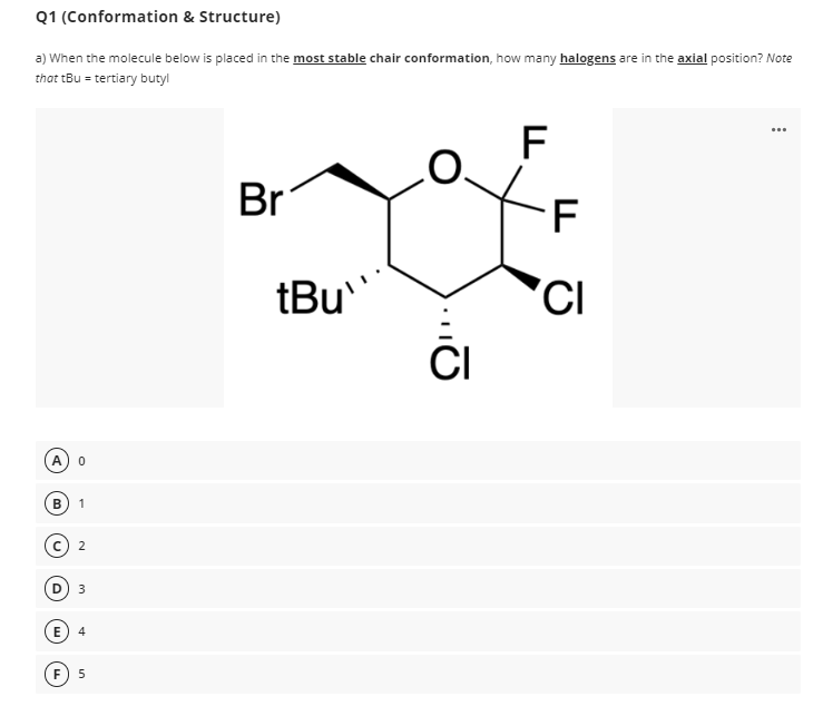 Q1
(Conformation & Structure)
a) When the molecule below is placed in the most stable chair conformation, how many halogens are in the axial position? Note
that tBu = tertiary butyl
0
B 1
E
2
3
4
5
Br
tBu
...O
CI
F
F
CI
...