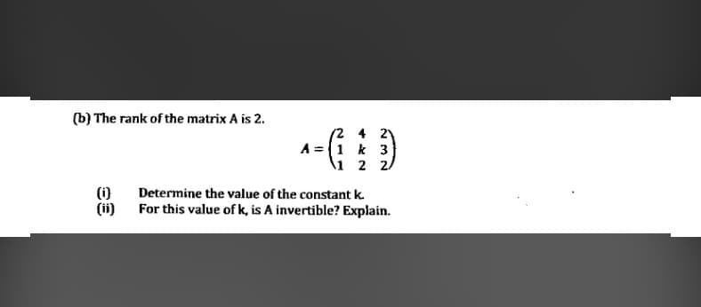 (b) The rank of the matrix A is 2.
(2 4 2Y
A =1 k 3
\1 2 2/
Determine the value of the constant k.
(1)
(ii)
For this value of k, is A invertible? Explain.
