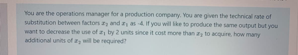 You are the operations manager for a production company. You are given the technical rate of
substitution between factors ₂ and ₁ as -4. If you will like to produce the same output but you
want to decrease the use of ₁ by 2 units since it cost more than 2 to acquire, how many
additional units of 2 will be required?