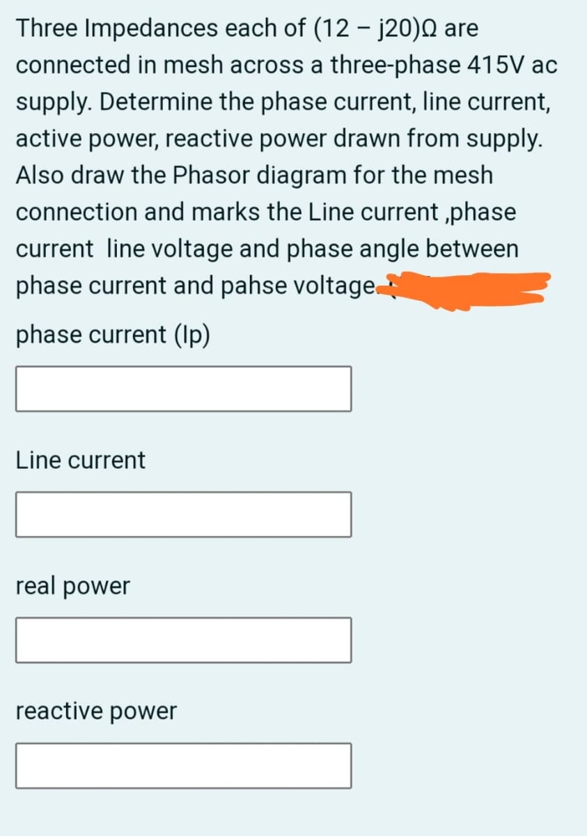 Three Impedances each of (12 – j20)Q are
connected in mesh across a three-phase 415V ac
supply. Determine the phase current, line current,
active power, reactive power drawn from supply.
Also draw the Phasor diagram for the mesh
connection and marks the Line current ,phase
current line voltage and phase angle between
phase current and pahse voltage
phase current (Ip)
Line current
real power
reactive power
