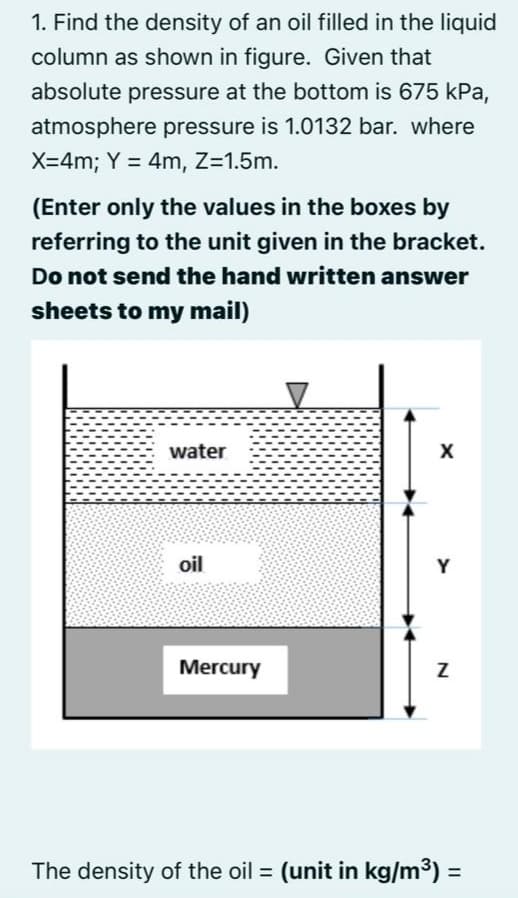 1. Find the density of an oil filled in the liquid
column as shown in figure. Given that
absolute pressure at the bottom is 675 kPa,
atmosphere pressure is 1.0132 bar. where
X=4m; Y = 4m, Z=1.5m.
(Enter only the values in the boxes by
referring to the unit given in the bracket.
Do not send the hand written answer
sheets to my mail)
water
oil
Y
Mercury
The density of the oil = (unit in kg/m3) =
%3D
