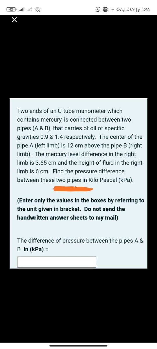 ( 42 lll
1:5۸ م ۷,اك. ب/ث
Two ends of an U-tube manometer which
contains mercury, is connected between two
pipes (A & B), that carries of oil of specific
gravities 0.9 & 1.4 respectively. The center of the
pipe A (left limb) is 12 cm above the pipe B (right
limb). The mercury level difference in the right
limb is 3.65 cm and the height of fluid in the right
limb is 6 cm. Find the pressure difference
between these two pipes in Kilo Pascal (kPa).
(Enter only the values in the boxes by referring to
the unit given in bracket. Do not send the
handwritten answer sheets to my mail)
The difference of pressure between the pipes A &
B in (kPa) =
