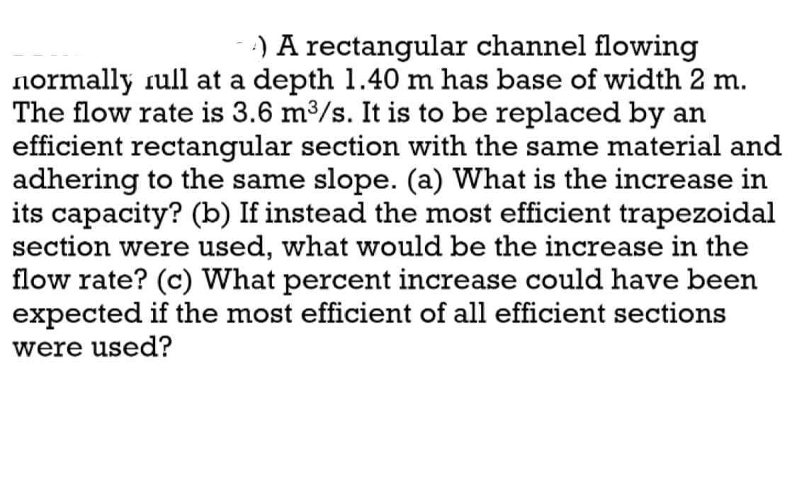 A) A rectangular channel flowing
normally rull at a depth 1.40 m has base of width 2 m.
The flow rate is 3.6 m³/s. It is to be replaced by an
efficient rectangular section with the same material and
adhering to the same slope. (a) What is the increase in
its capacity? (b) If instead the most efficient trapezoidal
section were used, what would be the increase in the
flow rate? (c) What percent increase could have been
expected if the most efficient of all efficient sections
were used?