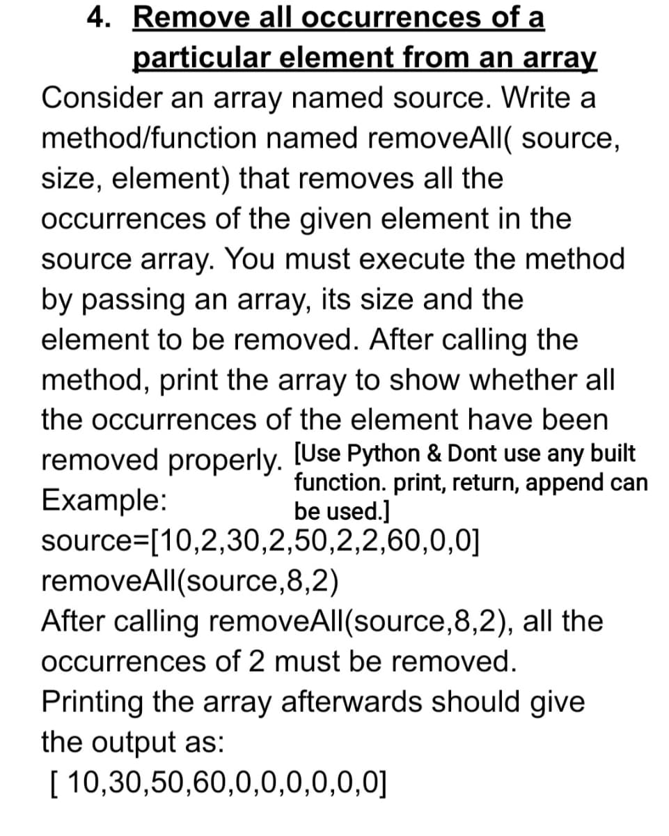 4. Remove all occurrences of a
particular element from an array
Consider an array named source. Write a
method/function named removeAll( source,
size, element) that removes all the
occurrences of the given element in the
source array. You must execute the method
by passing an array, its size and the
element to be removed. After calling the
method, print the array to show whether all
the occurrences of the element have been
removed properly. [Use Python & Dont use any built
Example:
source=[10,2,30,2,50,2,2,60,0,0]
removeAll(source,8,2)
After calling removeAll(source,8,2), all the
function. print, return, append can
be used.]
occurrences of 2 must be removed.
Printing the array afterwards should give
the output as:
[ 10,30,50,60,0,0,0,0,0,0]
