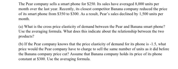 The Pear company sells a smart phone for $250. Its sales have averaged 8,000 units per
month over the last year. Recently, its closest competitor Banana company reduced the price
of its smart phone from $350 to $300. As a result, Pear's sales declined by 1,500 units per
month.
(a) What is the cross price elasticity of demand between the Pear and Banana smart phone?
Use the averaging formula. What does this indicate about the relationship between the two
products?
(b) If the Pear company knows that the price elasticity of demand for its phone is -1.5, what
price would the Pear company have to charge to sell the same number of units as it did before
the Banana company price cut? Assume that Banana company holds its price of its phone
constant at $300. Use the averaging formula.
