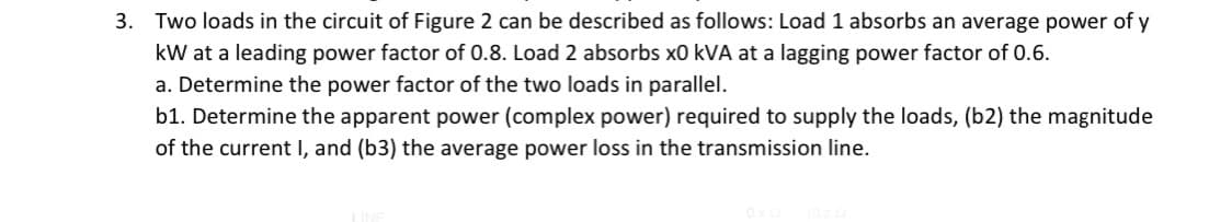 3. Two loads in the circuit of Figure 2 can be described as follows: Load 1 absorbs an average power of y
kW at a leading power factor of 0.8. Load 2 absorbs x0 kVA at a lagging power factor of 0.6.
a. Determine the power factor of the two loads in parallel.
b1. Determine the apparent power (complex power) required to supply the loads, (b2) the magnitude
of the current I, and (b3) the average power loss in the transmission line.