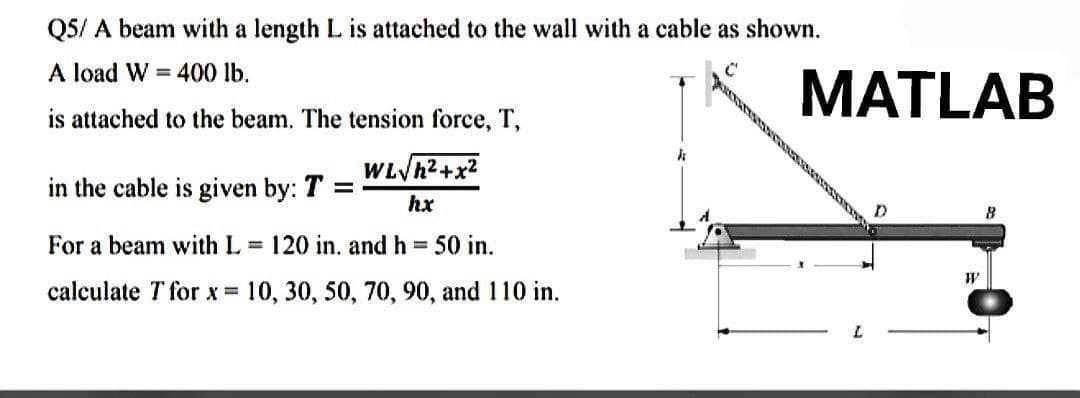 Q5/ A beam with a length L is attached to the wall with a cable as shown.
A load W = 400 lb.
is attached to the beam. The tension force, T,
k
in the cable is given by: T =
WL√h²+x²
hx
For a beam with L= 120 in. and h = 50 in.
calculate T for x = 10, 30, 50, 70, 90, and 110 in.
MATLAB
D
W