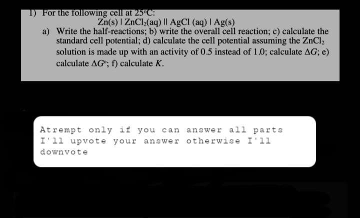1) For the following cell at 25°C:
a)
Zn(s) | ZnCl₂(aq) || AgCl (aq) | Ag(s)
Write the half-reactions; b) write the overall cell reaction; c) calculate the
standard cell potential; d) calculate the cell potential assuming the ZnCl₂
solution is made up with an activity of 0.5 instead of 1.0; calculate AG; e)
calculate AG"; f) calculate K.
Atrempt only if you can
answer all parts
I'll upvote your answer otherwise I'll
downvote
