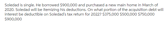 Soledad is single. He borrowed $900,000 and purchased a new main home in March of
2020. Soledad will be itemizing his deductions. On what portion of the acquisition debt will
interest be deductible on Soledad's tax return for 2022? $375,000 $500,000 $750,000
$900,000
