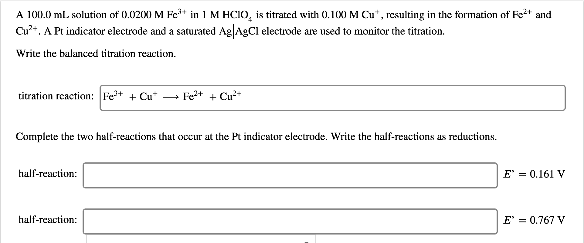 A 100.0 mL solution of 0.0200 M Fe+ in 1 M HCIO, is titrated with 0.100 M Cu*, resulting in the formation of Fe2+ and
Cu2+. A Pt indicator electrode and a saturated Ag|AgCl electrode are used to monitor the titration.
Write the balanced titration reaction.
titration reaction: Fe3+ + Cu+
Fe2+ + Cu?+
Complete the two half-reactions that occur at the Pt indicator electrode. Write the half-reactions as reductions.
half-reaction:
E° = 0.161 V
half-reaction:
E° = 0.767 V
