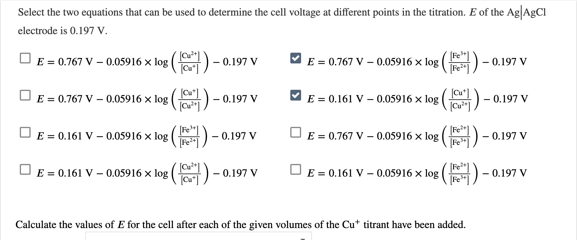 Select the two equations that can be used to determine the cell voltage at different points in the titration. E of the Ag AgCl
electrode is 0.197 V.
E = 0.767 V – 0.05916 x log ()
[Cu²*]
[Cu*]
[Fe*]
E = 0.767 V – 0.05916 × log (
[Fe²*]
- 0.197 V
- 0.197 V
2+]
[Cu*]
E = 0.767 V – 0.05916 × log ( ) -
[Cu²*]
[Cu*]
E = 0.161 V – 0.05916 × log (ar21
-) - 0.197 V
0.197 V
E = 0.161 V – 0.05916 × log( Fe
[Fe2*]
[Fe2+]
E = 0.767 V – 0.05916 × log ( r -
Fe+]
-0.197 V
- 0.197 V
[Cu²*]
E = 0.161 V – 0.05916 × log (
(Cu*]
[Fe2+]
E = 0.161 V – 0.05916 × log ( i) -
[Fe**]
0.197 V
0.197 V
Calculate the values of E for the cell after each of the given volumes of the Cut titrant have been added.
