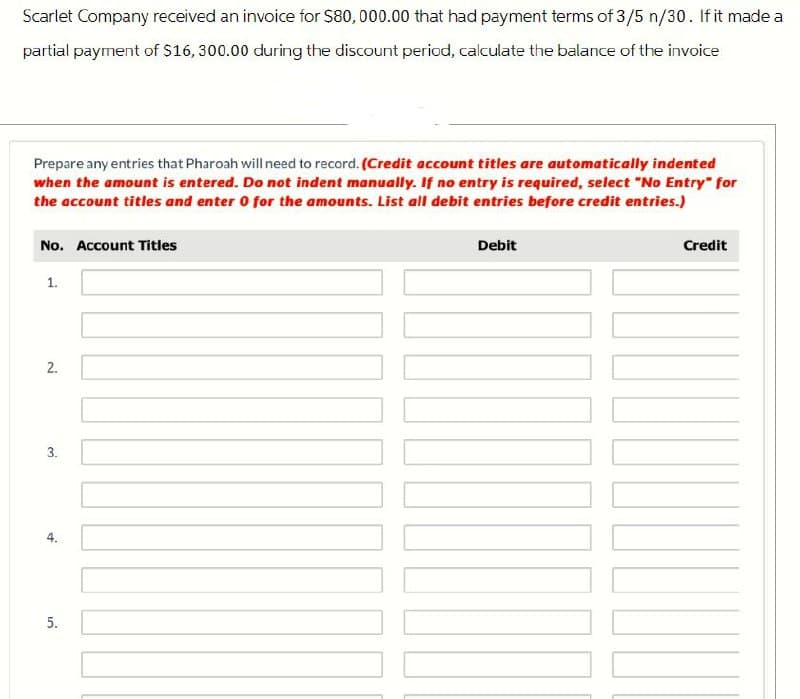 Scarlet Company received an invoice for $80,000.00 that had payment terms of 3/5 n/30. If it made a
partial payment of $16, 300.00 during the discount period, calculate the balance of the invoice
Prepare any entries that Pharoah will need to record. (Credit account titles are automatically indented
when the amount is entered. Do not indent manually. If no entry is required, select "No Entry" for
the account titles and enter 0 for the amounts. List all debit entries before credit entries.)
No. Account Titles
1.
2.
3.
5.
Debit
Credit
