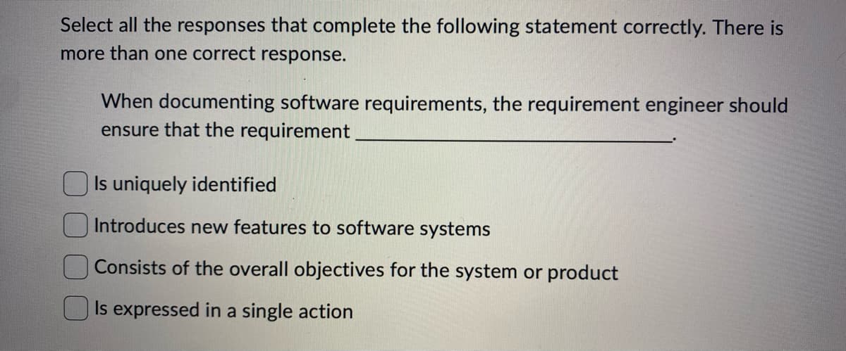 Select all the responses that complete the following statement correctly. There is
more than one correct response.
When documenting software requirements, the requirement engineer should
ensure that the requirement
Is uniquely identified
Introduces new features to software systems
Consists of the overall objectives for the system or product
Is expressed in a single action