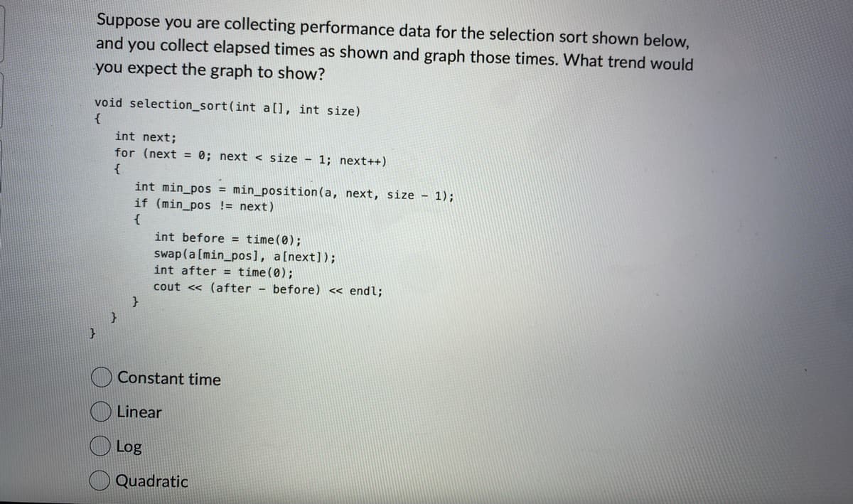 Suppose you are collecting performance data for the selection sort shown below,
and you collect elapsed times as shown and graph those times. What trend would
you expect the graph to show?
void selection_sort(int a[], int size)
{
}
int next;
for (next = 0; next < size - 1; next++)
{
}
int min_pos= min_position (a, next, size - 1);
if (min_pos != next)
{
}
int before = time(0);
swap(a [min_pos], a[next]);
int after
cout << (after before) << endl;
Constant time
Linear
Log
Quadratic
time(0);