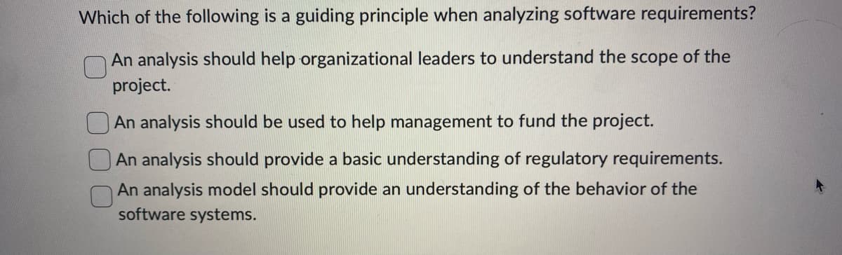 Which of the following is a guiding principle when analyzing software requirements?
An analysis should help organizational leaders to understand the scope of the
project.
An analysis should be used to help management to fund the project.
An analysis should provide a basic understanding of regulatory requirements.
An analysis model should provide an understanding of the behavior of the
software systems.