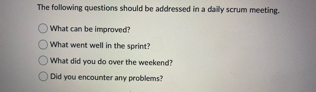 The following questions should be addressed in a daily scrum meeting.
O What can be improved?
What went well in the sprint?
What did you do over the weekend?
Did you encounter any problems?