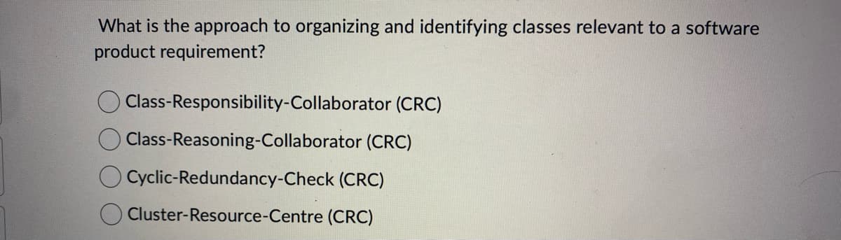 What is the approach to organizing and identifying classes relevant to a software
product requirement?
Class-Responsibility-Collaborator (CRC)
Class-Reasoning-Collaborator (CRC)
O Cyclic-Redundancy-Check (CRC)
Cluster-Resource-Centre (CRC)