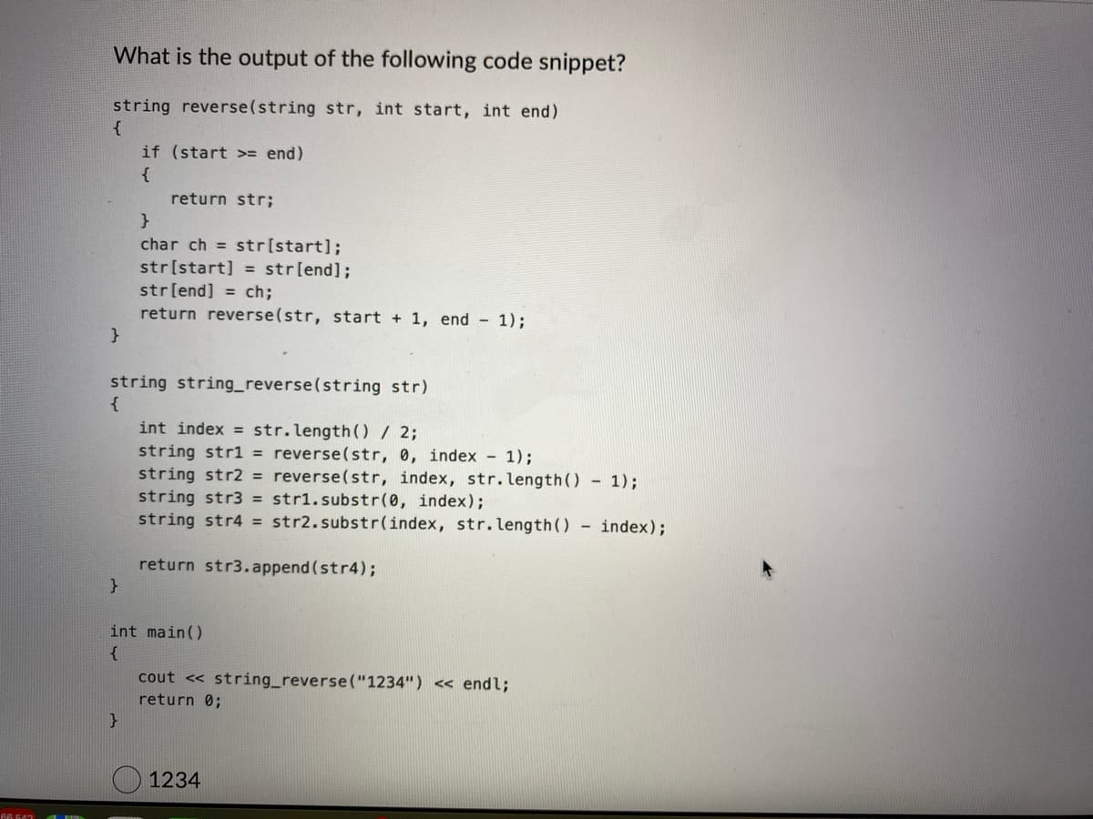 What is the output of the following code snippet?
string reverse(string str, int start, int end)
{
}
}
if (start >= end)
{
return str;
string string_reverse(string str)
{
}
}
char ch = str[start];
str[start] = str[end];
str[end]=ch;
return reverse(str, start + 1, end - 1);
int index = str.length() / 2;
string str1 = reverse(str, 0, index - 1);
string str2 = reverse (str, index, str.length() - 1);
string str3 = str1.substr(0, index);
string str4 = str2.substr(index, str.length() - index);
return str3.append(str4);
int main()
{
cout << string_reverse("1234") << endl;
return 0;
1234