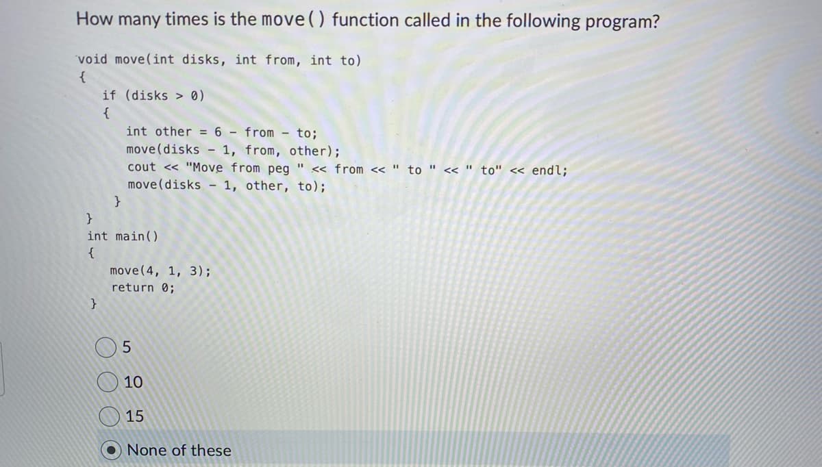 How many times is the move () function called in the following program?
void move(int disks, int from, int to)
{
if (disks > 0)
{
}
int other = 6 from to;
move (disks - 1, from, other);
cout << "Move from peg " << from << " to " << "to" << endl;
move (disks 1, other, to);
}
}
int main()
{
move(4, 1, 3);
return 0;
5
10
15
None of these