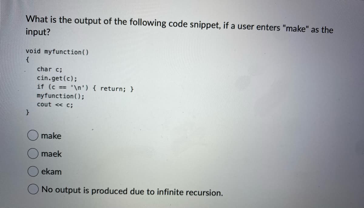 What is the output of the following code snippet, if a user enters "make" as the
input?
void myfunction()
{
}
char c;
cin.get (c);
if (c == '\n') { return; }
my function();
cout << c;
make
maek
ekam
No output is produced due to infinite recursion.