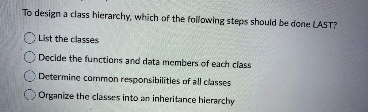 To design a class hierarchy, which of the following steps should be done LAST?
List the classes
Decide the functions and data members of each class
Determine common responsibilities of all classes
Organize the classes into an inheritance hierarchy