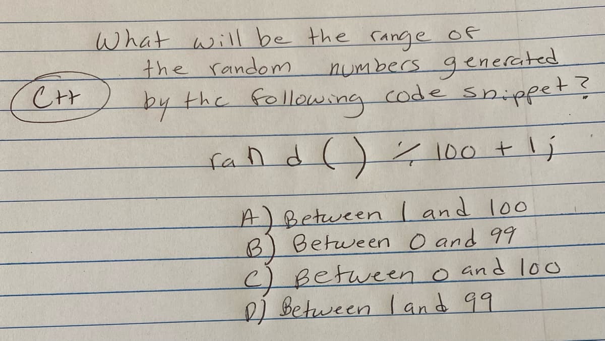 C++
What will be the range of
the random
numbers generated
by the following code snippet?
fand () = 100 + 1;
A) Between I and 100
B) Between 0 and 99
c) Between 0 and loo
D) Between I and 99