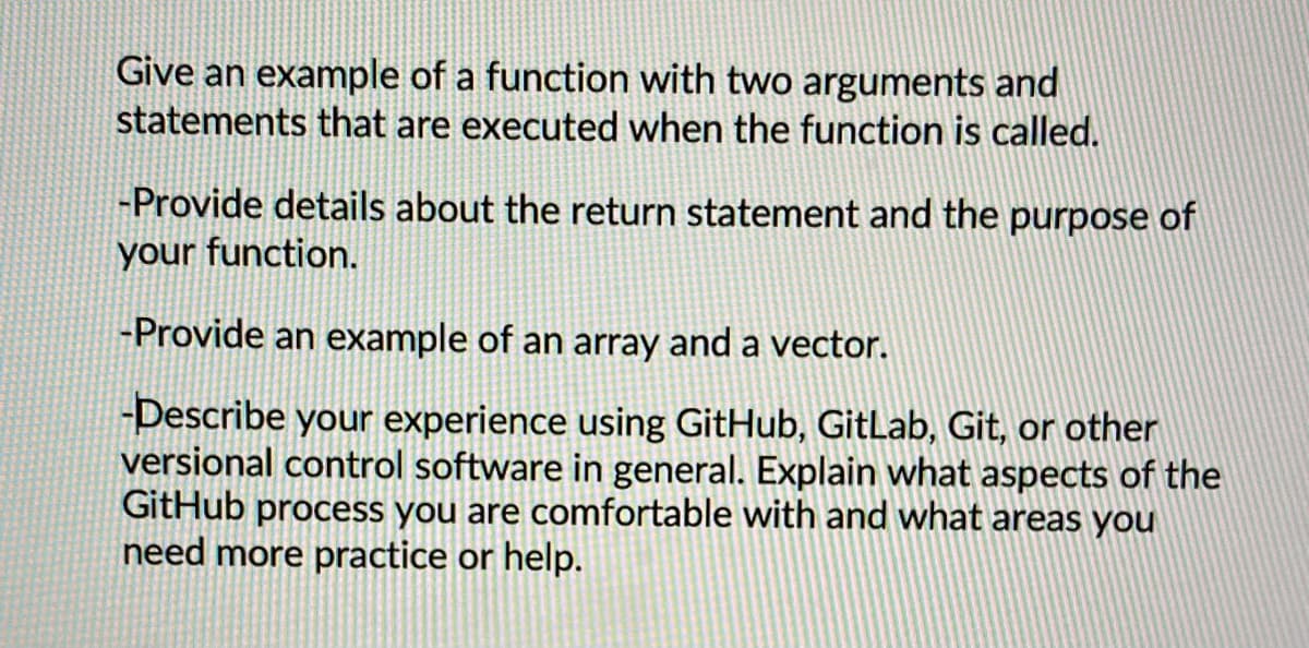Give an example of a function with two arguments and
statements that are executed when the function is called.
-Provide details about the return statement and the purpose of
your function.
-Provide an example of an array and a vector.
-Describe your experience using GitHub, GitLab, Git, or other
versional control software in general. Explain what aspects of the
GitHub process you are comfortable with and what areas you
need more practice or help.