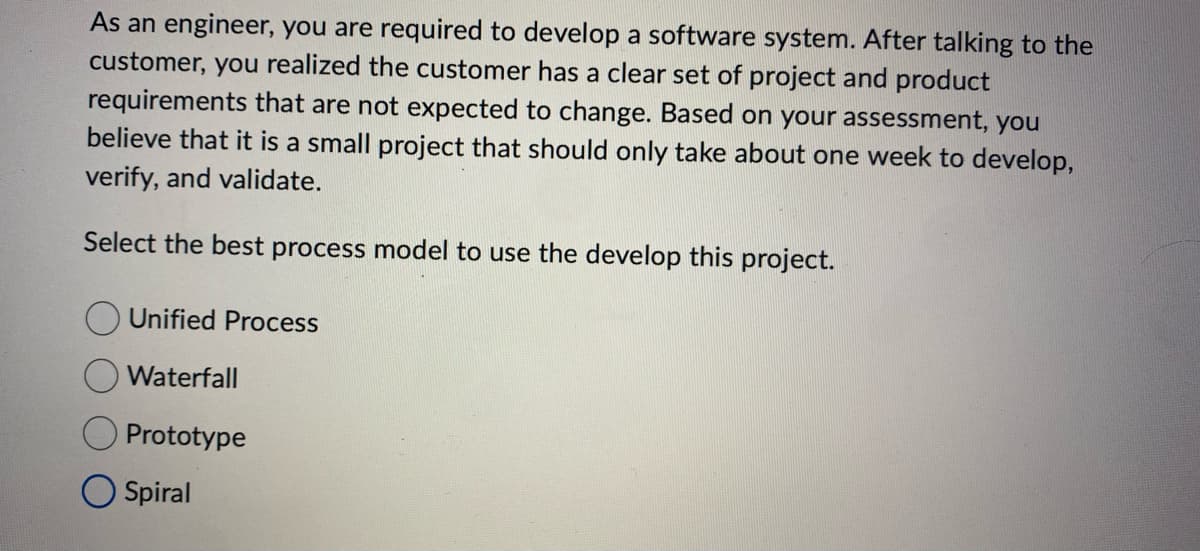 As an engineer, you are required to develop a software system. After talking to the
customer, you realized the customer has a clear set of project and product
requirements that are not expected to change. Based on your assessment, you
believe that it is a small project that should only take about one week to develop,
verify, and validate.
Select the best process model to use the develop this project.
Unified Process
Waterfall
Prototype
Spiral