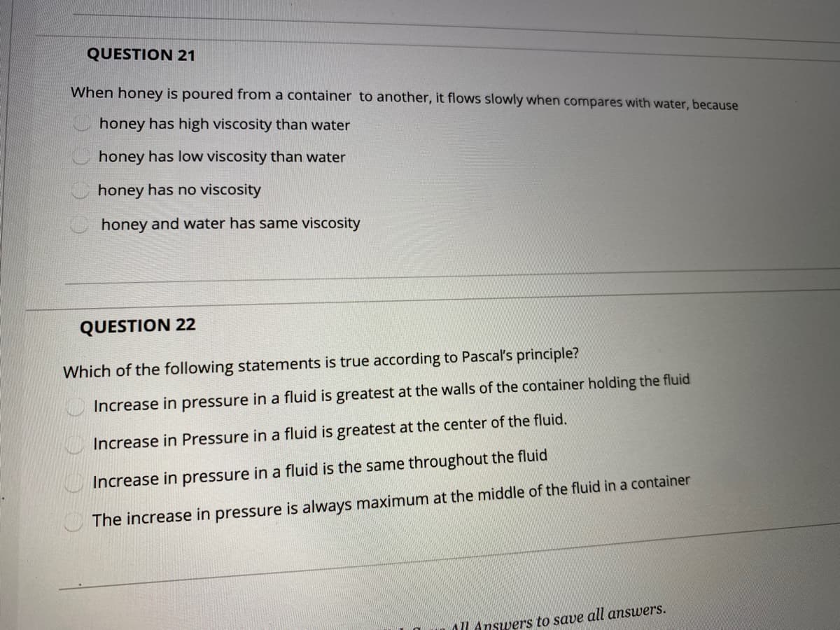 QUESTION 21
When honey is poured from a container to another, it flows slowly when compares with water, because
honey has high viscosity than water
honey has low viscosity than water
honey has no viscosity
honey and water has same viscosity
QUESTION 22
Which of the following statements is true according to Pascal's principle?
Increase in pressure in a fluid is greatest at the walls of the container holding the fluid
Increase in Pressure in a fluid is greatest at the center of the fluid.
Increase in pressure in a fluid is the same throughout the fluid
The increase in pressure is always maximum at the middle of the fluid in a container
AL Answers to save all answers.
