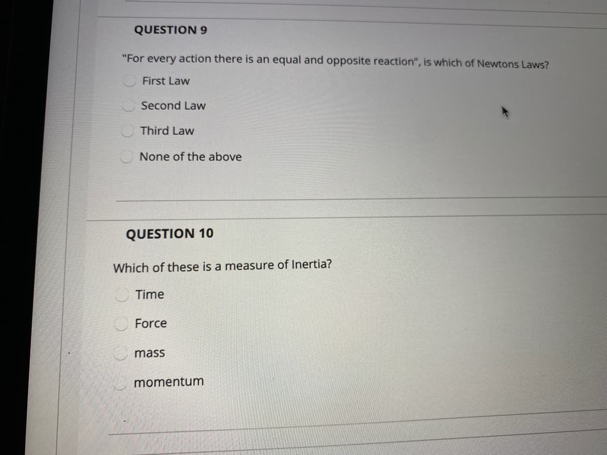 QUESTION 9
"For every action there is an equal and opposite reaction", is which of Newtons Laws?
First Law
Second Law
Third Law
None of the above
QUESTION 10
Which of these is a measure of Inertia?
O Time
Force
mass
momentum
