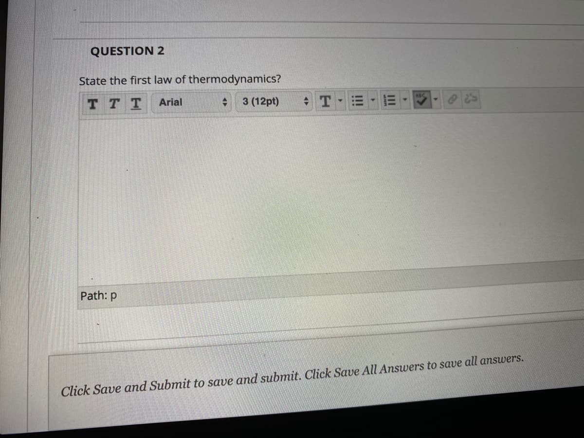 QUESTION 2
State the first law of thermodynamics?
TT T
Arial
3 (12pt)
Path: p
Click Save and Submit to save and submit. Click Save All Answers to save all answers.
II
!!!
