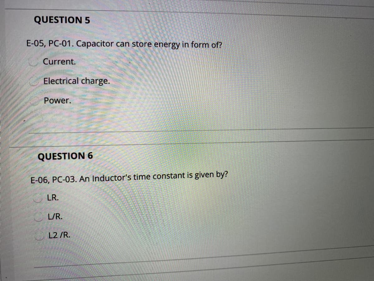 QUESTION 5
E-05, PC-01. Capacitor can store energy in form of?
Current.
Electrical charge.
Power.
QUESTION 6
E-06, PC-03. An Inductor's time constant is given by?
LR.
O L/R.
L2 /R.
